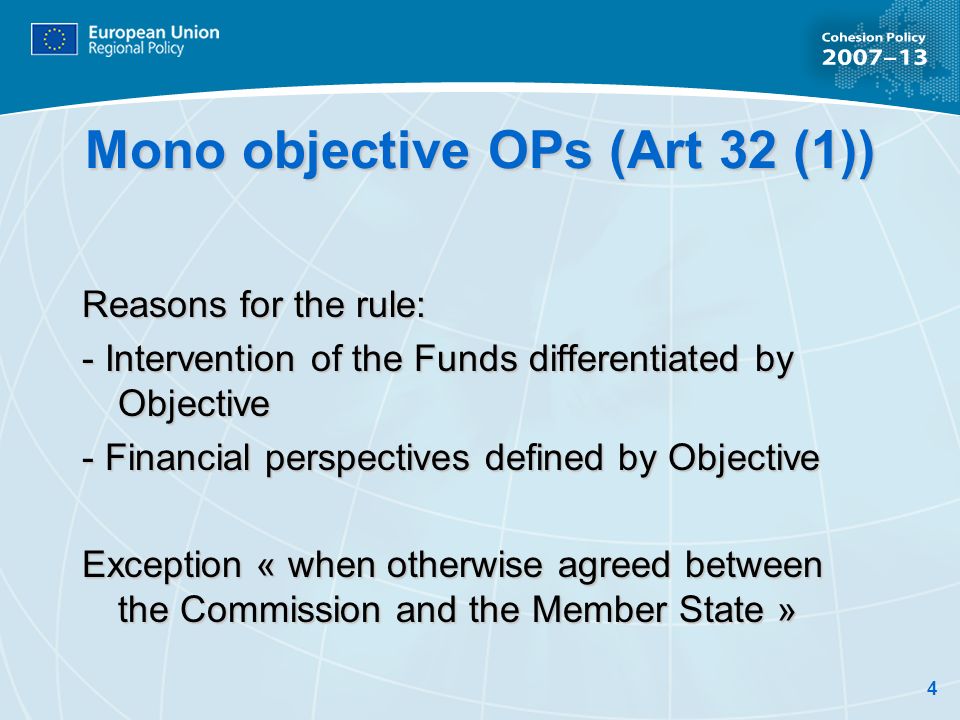 4 Mono objective OPs (Art 32 (1)) Reasons for the rule: - Intervention of the Funds differentiated by Objective - Financial perspectives defined by Objective Exception « when otherwise agreed between the Commission and the Member State »