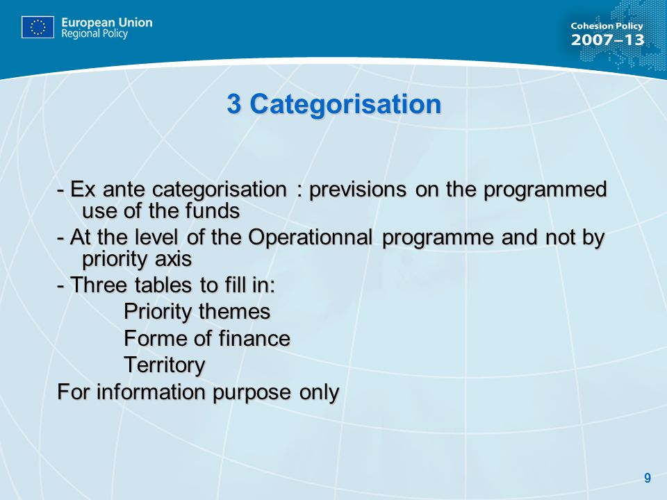 9 3 Categorisation - Ex ante categorisation : previsions on the programmed use of the funds - At the level of the Operationnal programme and not by priority axis - Three tables to fill in: Priority themes Forme of finance Territory For information purpose only