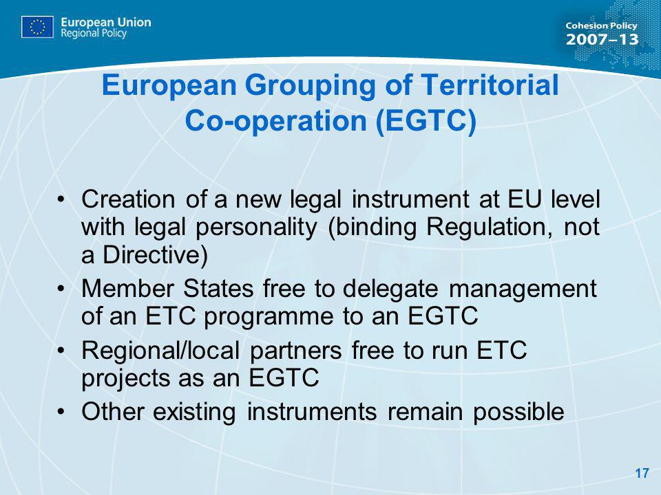 17 European Grouping of Territorial Co-operation (EGTC) Creation of a new legal instrument at EU level with legal personality (binding Regulation, not a Directive) Member States free to delegate management of an ETC programme to an EGTC Regional/local partners free to run ETC projects as an EGTC Other existing instruments remain possible