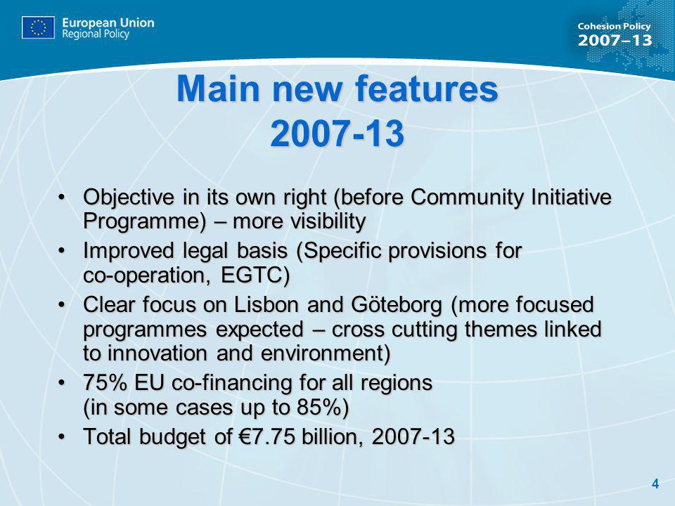 4 Main new features Objective in its own right (before Community Initiative Programme) – more visibilityObjective in its own right (before Community Initiative Programme) – more visibility Improved legal basis (Specific provisions for co-operation, EGTC)Improved legal basis (Specific provisions for co-operation, EGTC) Clear focus on Lisbon and Göteborg (more focused programmes expected – cross cutting themes linked to innovation and environment)Clear focus on Lisbon and Göteborg (more focused programmes expected – cross cutting themes linked to innovation and environment) 75% EU co-financing for all regions (in some cases up to 85%)75% EU co-financing for all regions (in some cases up to 85%) Total budget of 7.75 billion, Total budget of 7.75 billion,