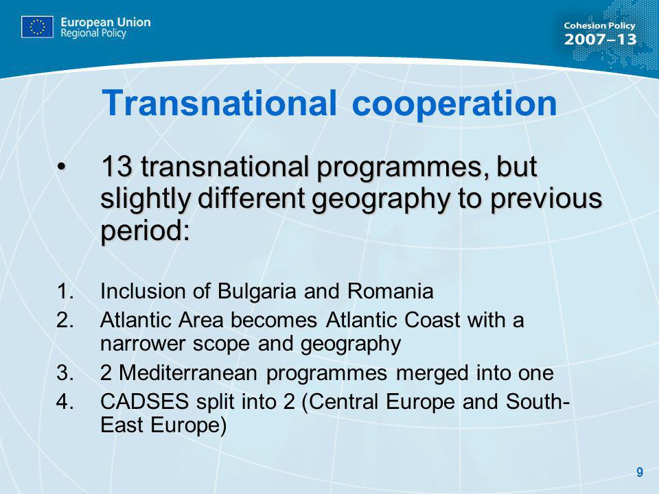9 Transnational cooperation 13 transnational programmes, but slightly different geography to previous period:13 transnational programmes, but slightly different geography to previous period: Inclusion of Bulgaria and Romania Atlantic Area becomes Atlantic Coast with a narrower scope and geography 2 Mediterranean programmes merged into one CADSES split into 2 (Central Europe and South- East Europe)