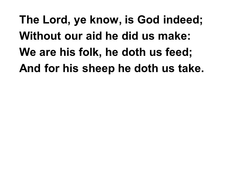 The Lord, ye know, is God indeed; Without our aid he did us make: We are his folk, he doth us feed; And for his sheep he doth us take.