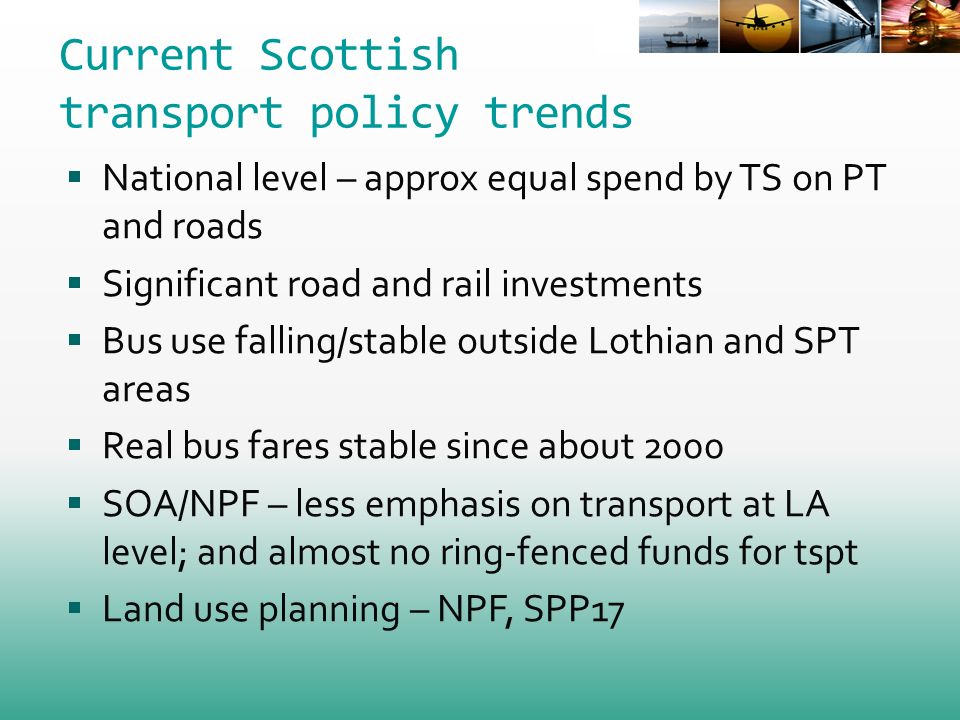 Current Scottish transport policy trends National level – approx equal spend by TS on PT and roads Significant road and rail investments Bus use falling/stable outside Lothian and SPT areas Real bus fares stable since about 2000 SOA/NPF – less emphasis on transport at LA level; and almost no ring-fenced funds for tspt Land use planning – NPF, SPP17