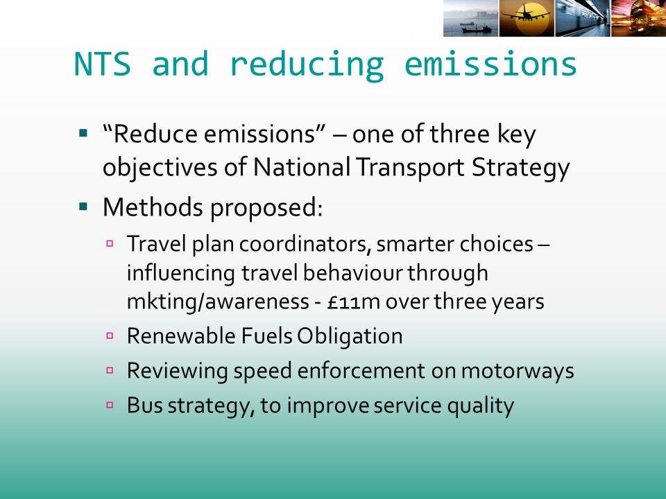 NTS and reducing emissions Reduce emissions – one of three key objectives of National Transport Strategy Methods proposed: Travel plan coordinators, smarter choices – influencing travel behaviour through mkting/awareness - £11m over three years Renewable Fuels Obligation Reviewing speed enforcement on motorways Bus strategy, to improve service quality