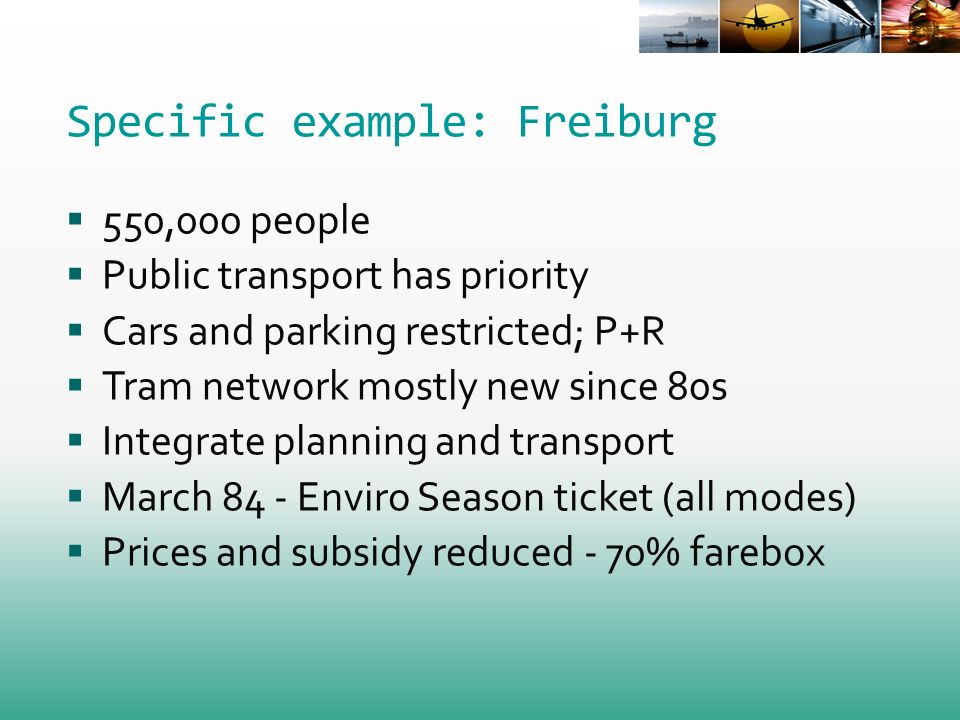 Specific example: Freiburg 550,000 people Public transport has priority Cars and parking restricted; P+R Tram network mostly new since 80s Integrate planning and transport March 84 - Enviro Season ticket (all modes) Prices and subsidy reduced - 70% farebox