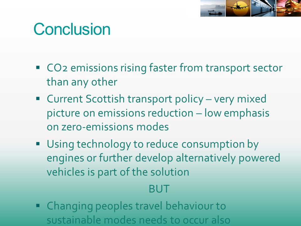 Conclusion CO2 emissions rising faster from transport sector than any other Current Scottish transport policy – very mixed picture on emissions reduction – low emphasis on zero-emissions modes Using technology to reduce consumption by engines or further develop alternatively powered vehicles is part of the solution BUT Changing peoples travel behaviour to sustainable modes needs to occur also