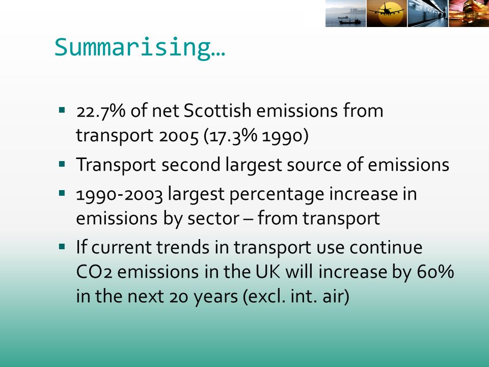 Summarising… 22.7% of net Scottish emissions from transport 2005 (17.3% 1990) Transport second largest source of emissions largest percentage increase in emissions by sector – from transport If current trends in transport use continue CO2 emissions in the UK will increase by 60% in the next 20 years (excl.