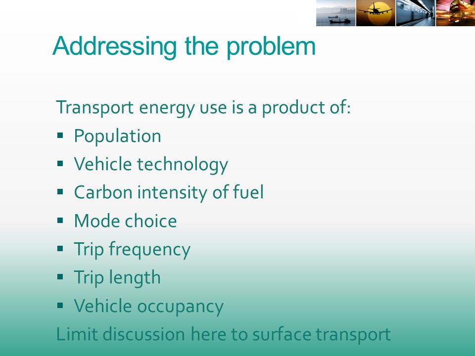 Addressing the problem Transport energy use is a product of: Population Vehicle technology Carbon intensity of fuel Mode choice Trip frequency Trip length Vehicle occupancy Limit discussion here to surface transport