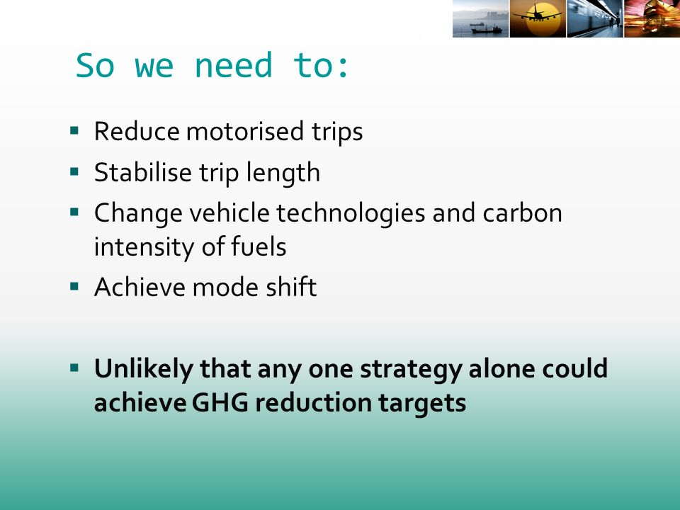 So we need to: Reduce motorised trips Stabilise trip length Change vehicle technologies and carbon intensity of fuels Achieve mode shift Unlikely that any one strategy alone could achieve GHG reduction targets