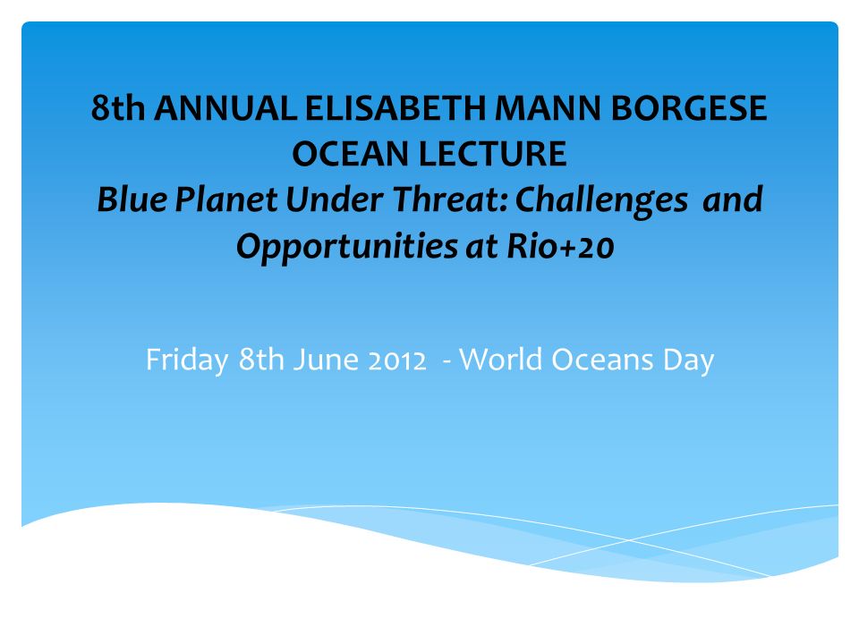 8th ANNUAL ELISABETH MANN BORGESE OCEAN LECTURE Blue Planet Under Threat: Challenges and Opportunities at Rio+20 Friday 8th June World Oceans Day