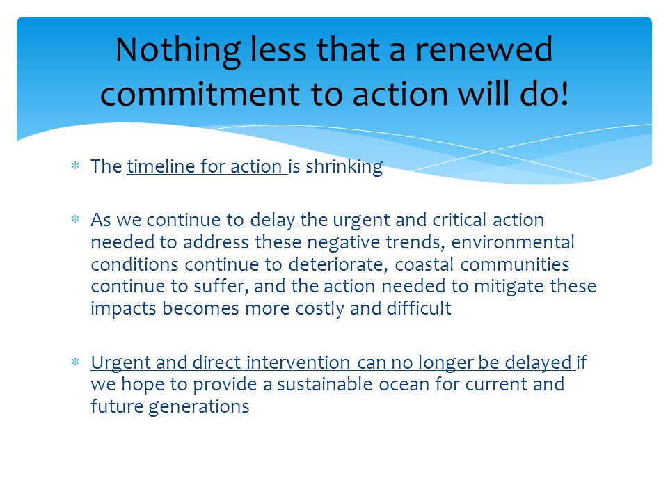 The timeline for action is shrinking As we continue to delay the urgent and critical action needed to address these negative trends, environmental conditions continue to deteriorate, coastal communities continue to suffer, and the action needed to mitigate these impacts becomes more costly and difficult Urgent and direct intervention can no longer be delayed if we hope to provide a sustainable ocean for current and future generations Nothing less that a renewed commitment to action will do!