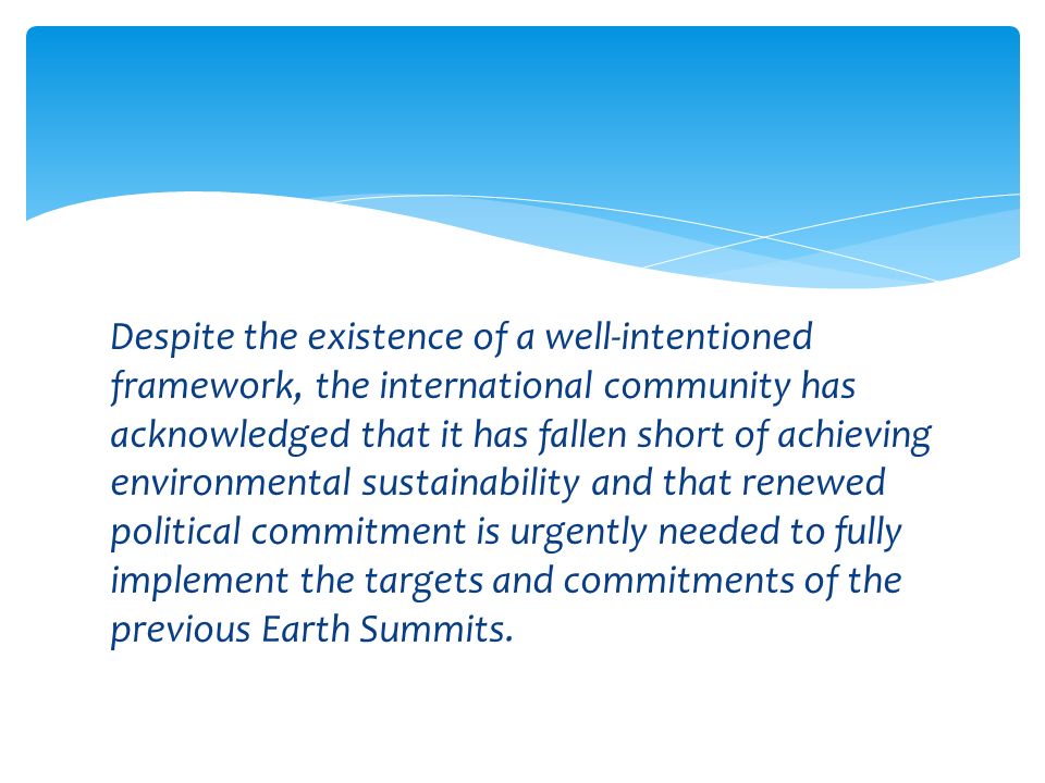 Despite the existence of a well-intentioned framework, the international community has acknowledged that it has fallen short of achieving environmental sustainability and that renewed political commitment is urgently needed to fully implement the targets and commitments of the previous Earth Summits.