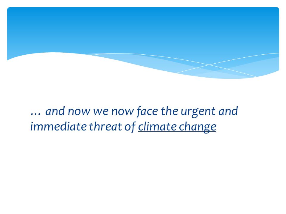 … and now we now face the urgent and immediate threat of climate change