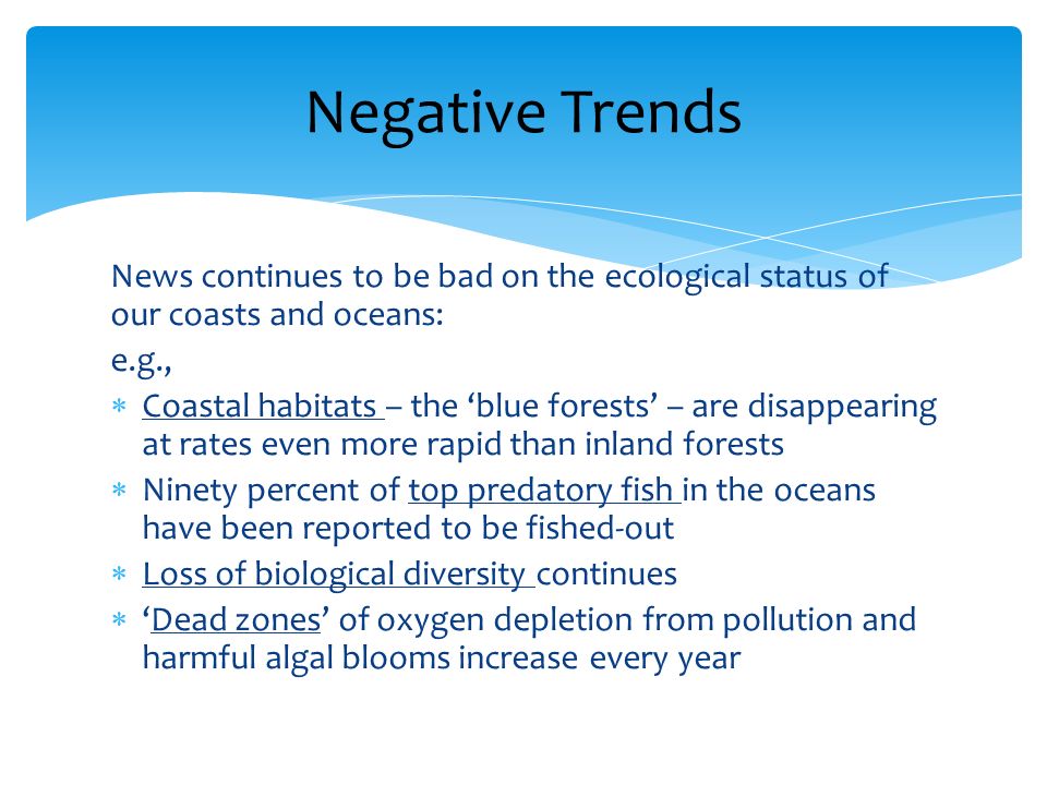 News continues to be bad on the ecological status of our coasts and oceans: e.g., Coastal habitats – the blue forests – are disappearing at rates even more rapid than inland forests Ninety percent of top predatory fish in the oceans have been reported to be fished-out Loss of biological diversity continues Dead zones of oxygen depletion from pollution and harmful algal blooms increase every year Negative Trends