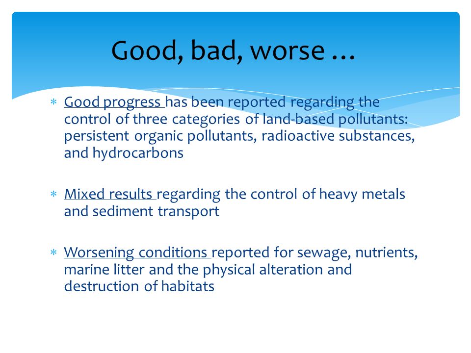 Good progress has been reported regarding the control of three categories of land-based pollutants: persistent organic pollutants, radioactive substances, and hydrocarbons Mixed results regarding the control of heavy metals and sediment transport Worsening conditions reported for sewage, nutrients, marine litter and the physical alteration and destruction of habitats Good, bad, worse …
