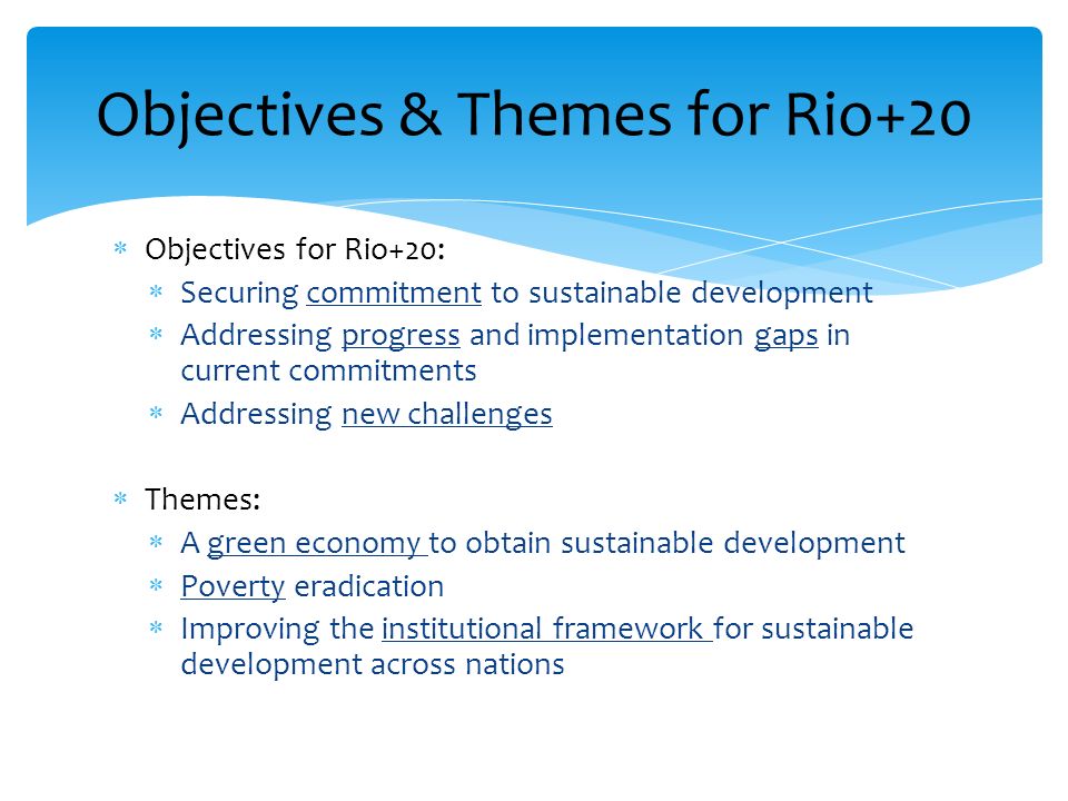 Objectives for Rio+20: Securing commitment to sustainable development Addressing progress and implementation gaps in current commitments Addressing new challenges Themes: A green economy to obtain sustainable development Poverty eradication Improving the institutional framework for sustainable development across nations Objectives & Themes for Rio+20