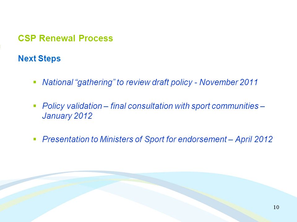 10 CSP Renewal Process Next Steps National gathering to review draft policy - November 2011 Policy validation – final consultation with sport communities – January 2012 Presentation to Ministers of Sport for endorsement – April 2012