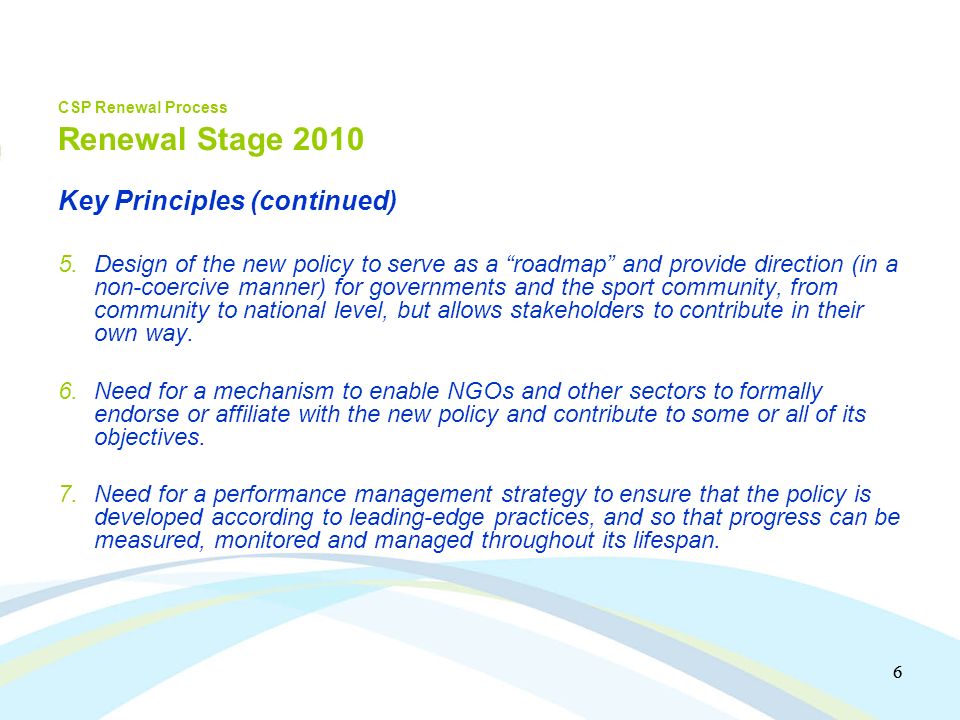 6 6 CSP Renewal Process Renewal Stage 2010 Key Principles (continued) 5.Design of the new policy to serve as a roadmap and provide direction (in a non-coercive manner) for governments and the sport community, from community to national level, but allows stakeholders to contribute in their own way.