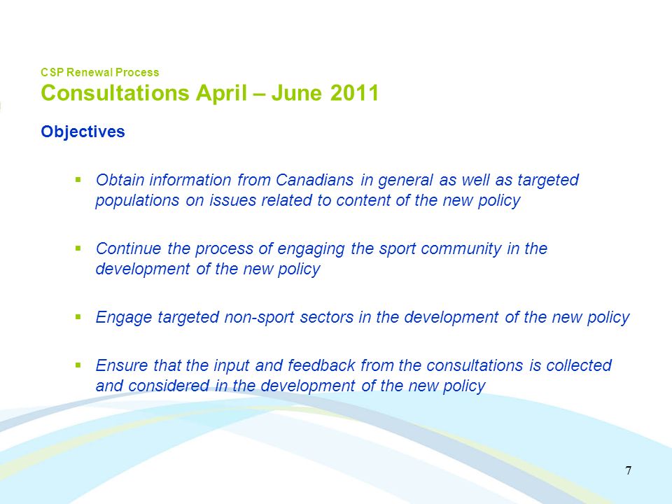 7 7 CSP Renewal Process Consultations April – June 2011 Objectives Obtain information from Canadians in general as well as targeted populations on issues related to content of the new policy Continue the process of engaging the sport community in the development of the new policy Engage targeted non-sport sectors in the development of the new policy Ensure that the input and feedback from the consultations is collected and considered in the development of the new policy