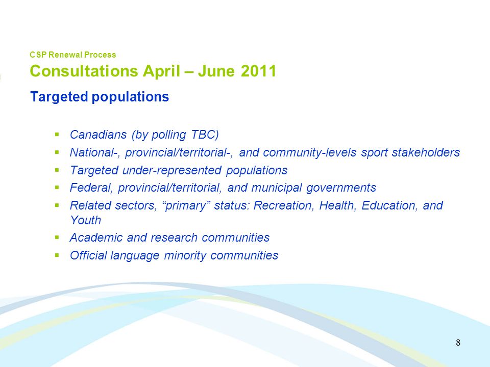 8 8 CSP Renewal Process Consultations April – June 2011 Targeted populations Canadians (by polling TBC) National-, provincial/territorial-, and community-levels sport stakeholders Targeted under-represented populations Federal, provincial/territorial, and municipal governments Related sectors, primary status: Recreation, Health, Education, and Youth Academic and research communities Official language minority communities