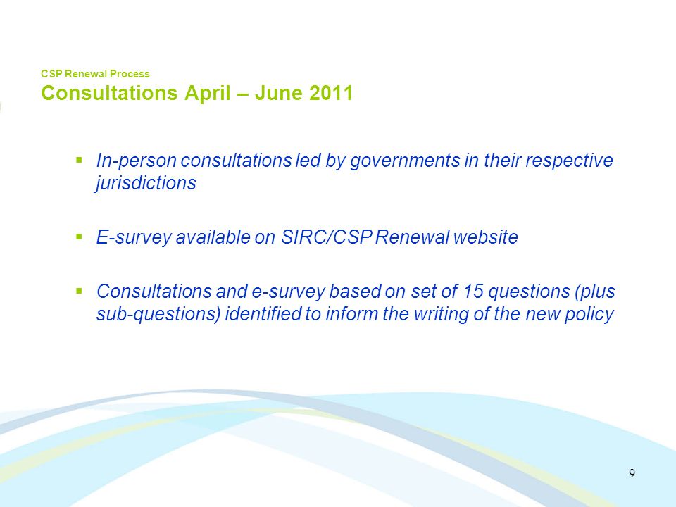 9 CSP Renewal Process Consultations April – June 2011 In-person consultations led by governments in their respective jurisdictions E-survey available on SIRC/CSP Renewal website Consultations and e-survey based on set of 15 questions (plus sub-questions) identified to inform the writing of the new policy