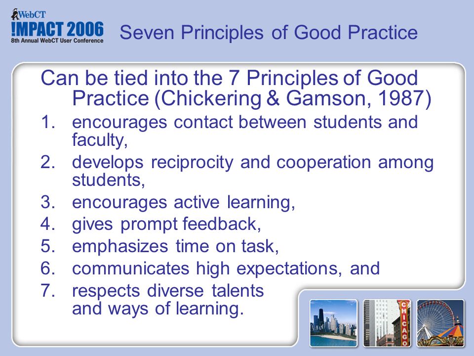 Seven Principles of Good Practice Can be tied into the 7 Principles of Good Practice (Chickering & Gamson, 1987) 1.encourages contact between students and faculty, 2.develops reciprocity and cooperation among students, 3.encourages active learning, 4.gives prompt feedback, 5.emphasizes time on task, 6.communicates high expectations, and 7.respects diverse talents and ways of learning.