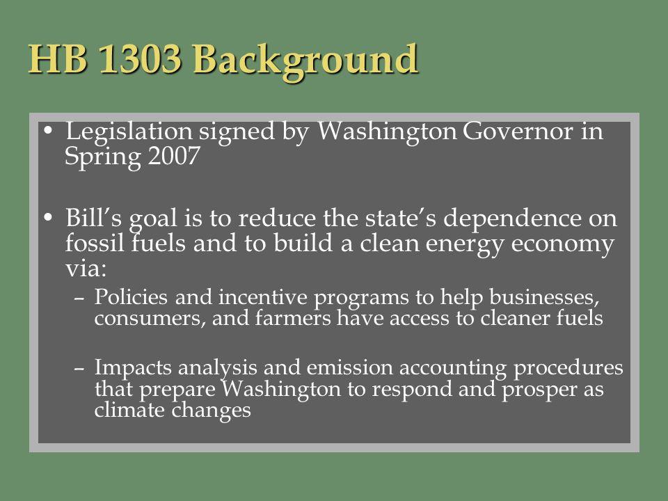 HB 1303 Background Legislation signed by Washington Governor in Spring 2007 Bills goal is to reduce the states dependence on fossil fuels and to build a clean energy economy via: –Policies and incentive programs to help businesses, consumers, and farmers have access to cleaner fuels –Impacts analysis and emission accounting procedures that prepare Washington to respond and prosper as climate changes