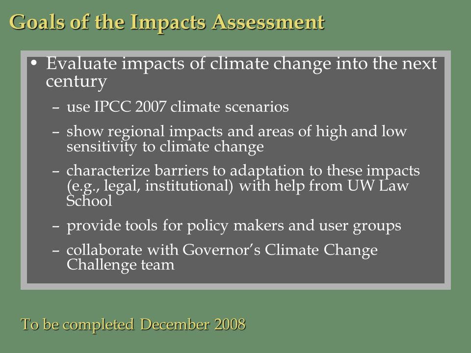 Evaluate impacts of climate change into the next century –use IPCC 2007 climate scenarios –show regional impacts and areas of high and low sensitivity to climate change –characterize barriers to adaptation to these impacts (e.g., legal, institutional) with help from UW Law School –provide tools for policy makers and user groups –collaborate with Governors Climate Change Challenge team To be completed December 2008 Goals of the Impacts Assessment
