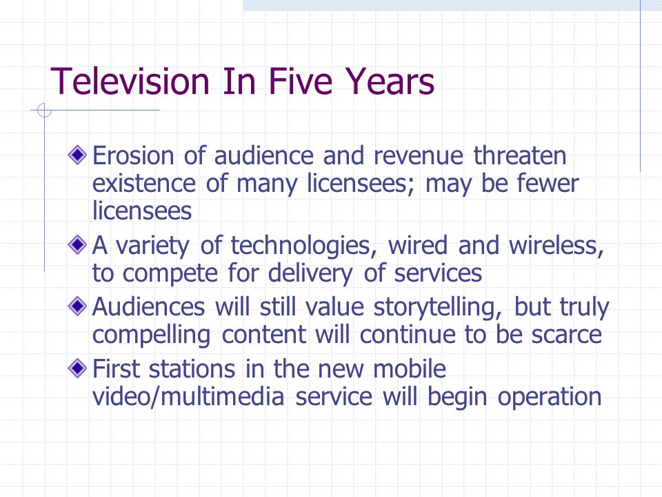 Television In Five Years Erosion of audience and revenue threaten existence of many licensees; may be fewer licensees A variety of technologies, wired and wireless, to compete for delivery of services Audiences will still value storytelling, but truly compelling content will continue to be scarce First stations in the new mobile video/multimedia service will begin operation