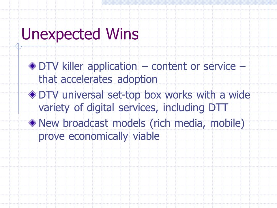 Unexpected Wins DTV killer application – content or service – that accelerates adoption DTV universal set-top box works with a wide variety of digital services, including DTT New broadcast models (rich media, mobile) prove economically viable
