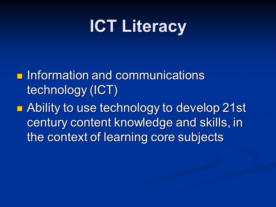 ICT Literacy Information and communications technology (ICT) Information and communications technology (ICT) Ability to use technology to develop 21st century content knowledge and skills, in the context of learning core subjects Ability to use technology to develop 21st century content knowledge and skills, in the context of learning core subjects