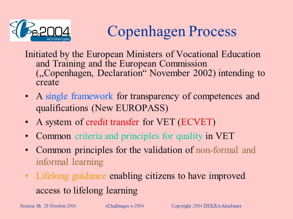 Copenhagen Process Initiated by the European Ministers of Vocational Education and Training and the European Commission (Copenhagen, Declaration November 2002) intending to create A single framework for transparency of competences and qualifications (New EUROPASS) A system of credit transfer for VET (ECVET) Common criteria and principles for quality in VET Common principles for the validation of non-formal and informal learning Lifelong guidance enabling citizens to have improved access to lifelong learning eChallenges e-2004Copyright 2004 DEKRA AkademieSession 6h 28 October 2004