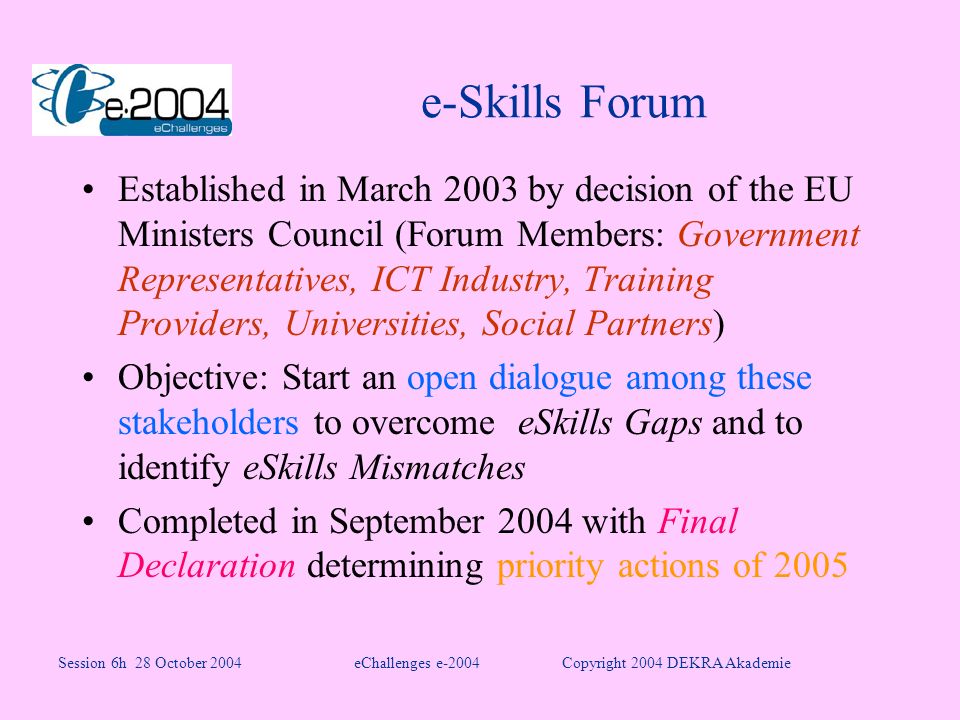 e-Skills Forum Established in March 2003 by decision of the EU Ministers Council (Forum Members: Government Representatives, ICT Industry, Training Providers, Universities, Social Partners) Objective: Start an open dialogue among these stakeholders to overcome eSkills Gaps and to identify eSkills Mismatches Completed in September 2004 with Final Declaration determining priority actions of 2005 Session 6h 28 October 2004eChallenges e-2004Copyright 2004 DEKRA Akademie
