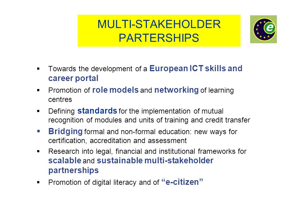 MULTI-STAKEHOLDER PARTERSHIPS Towards the development of a European ICT skills and career portal Promotion of role models and networking of learning centres Defining standards for the implementation of mutual recognition of modules and units of training and credit transfer Bridging formal and non-formal education: new ways for certification, accreditation and assessment Research into legal, financial and institutional frameworks for scalable and sustainable multi-stakeholder partnerships Promotion of digital literacy and of e-citizen