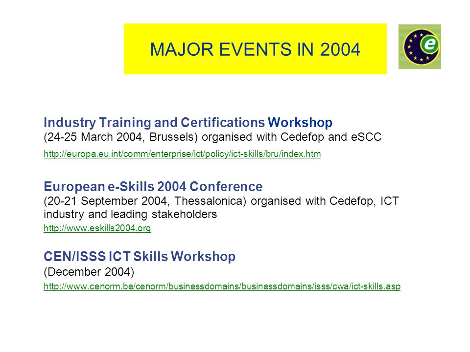 MAJOR EVENTS IN 2004 Industry Training and Certifications Workshop (24-25 March 2004, Brussels) organised with Cedefop and eSCC   European e-Skills 2004 Conference (20-21 September 2004, Thessalonica) organised with Cedefop, ICT industry and leading stakeholders   CEN/ISSS ICT Skills Workshop (December 2004)