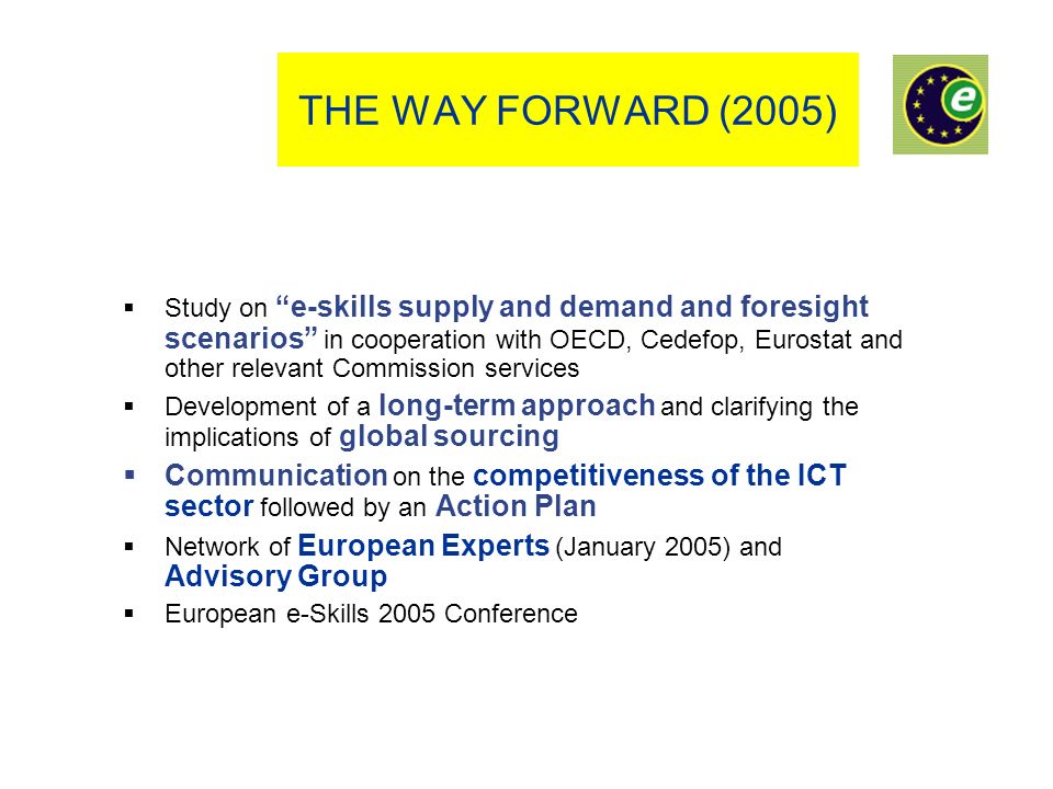 THE WAY FORWARD (2005) Study on e-skills supply and demand and foresight scenarios in cooperation with OECD, Cedefop, Eurostat and other relevant Commission services Development of a long-term approach and clarifying the implications of global sourcing Communication on the competitiveness of the ICT sector followed by an Action Plan Network of European Experts (January 2005) and Advisory Group European e-Skills 2005 Conference