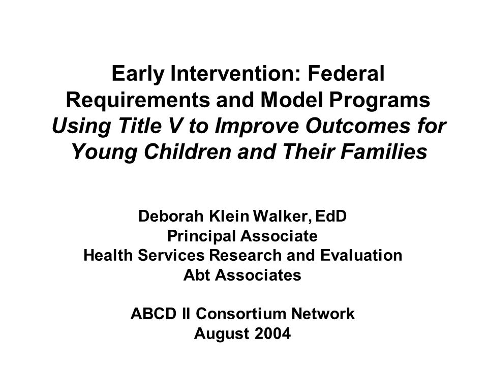 Early Intervention: Federal Requirements and Model Programs Using Title V to Improve Outcomes for Young Children and Their Families Deborah Klein Walker, EdD Principal Associate Health Services Research and Evaluation Abt Associates ABCD II Consortium Network August 2004