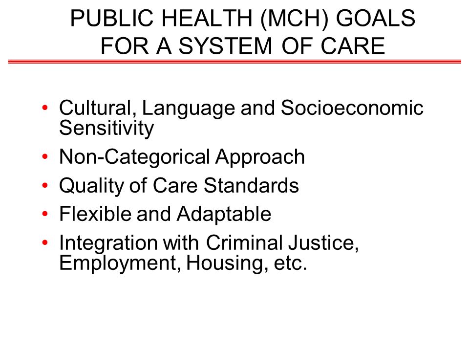 PUBLIC HEALTH (MCH) GOALS FOR A SYSTEM OF CARE Cultural, Language and Socioeconomic Sensitivity Non-Categorical Approach Quality of Care Standards Flexible and Adaptable Integration with Criminal Justice, Employment, Housing, etc.