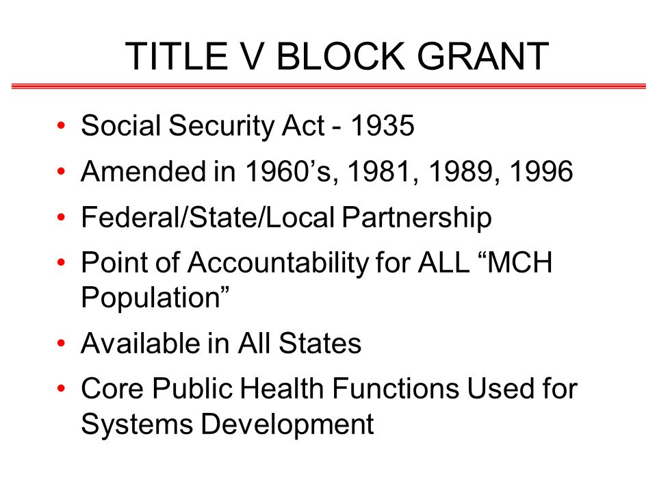 TITLE V BLOCK GRANT Social Security Act Amended in 1960s, 1981, 1989, 1996 Federal/State/Local Partnership Point of Accountability for ALL MCH Population Available in All States Core Public Health Functions Used for Systems Development