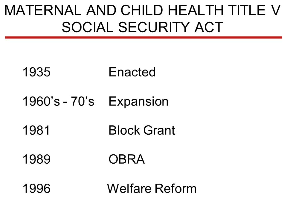 MATERNAL AND CHILD HEALTH TITLE V SOCIAL SECURITY ACT 1935Enacted 1960s - 70sExpansion 1981Block Grant 1989OBRA 1996 Welfare Reform