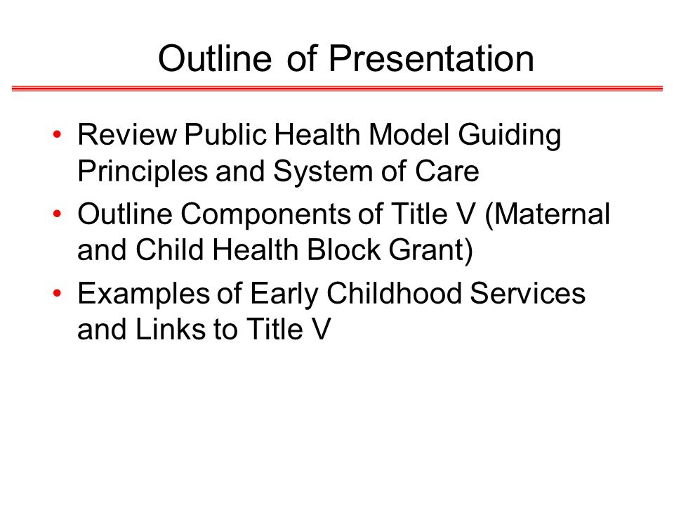 Outline of Presentation Review Public Health Model Guiding Principles and System of Care Outline Components of Title V (Maternal and Child Health Block Grant) Examples of Early Childhood Services and Links to Title V