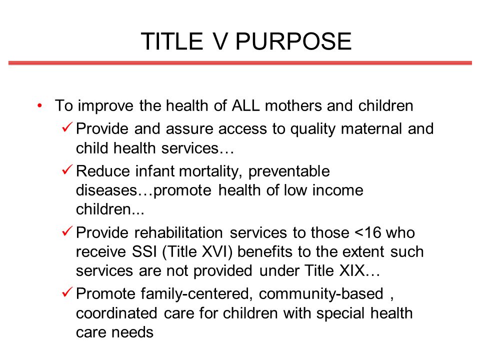 TITLE V PURPOSE To improve the health of ALL mothers and children Provide and assure access to quality maternal and child health services… Reduce infant mortality, preventable diseases…promote health of low income children...