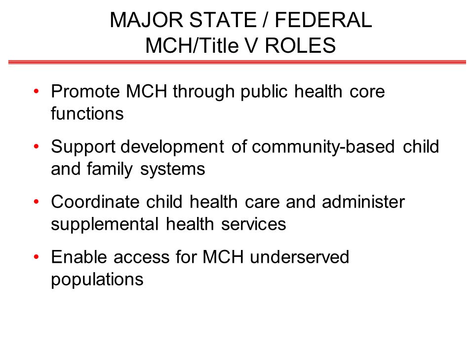 MAJOR STATE / FEDERAL MCH/Title V ROLES Promote MCH through public health core functions Support development of community-based child and family systems Coordinate child health care and administer supplemental health services Enable access for MCH underserved populations