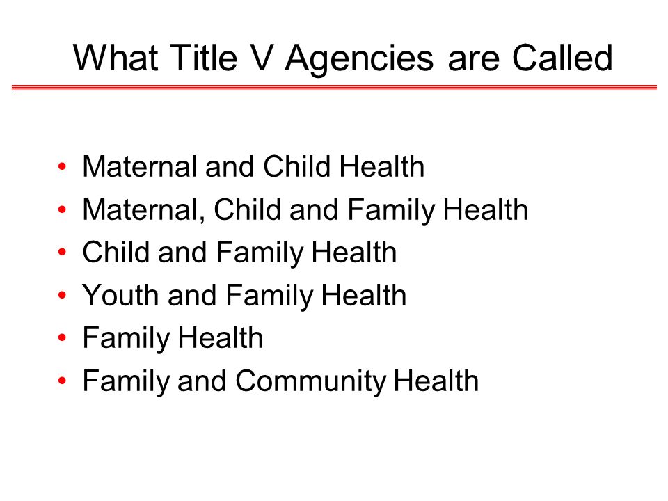 What Title V Agencies are Called Maternal and Child Health Maternal, Child and Family Health Child and Family Health Youth and Family Health Family Health Family and Community Health