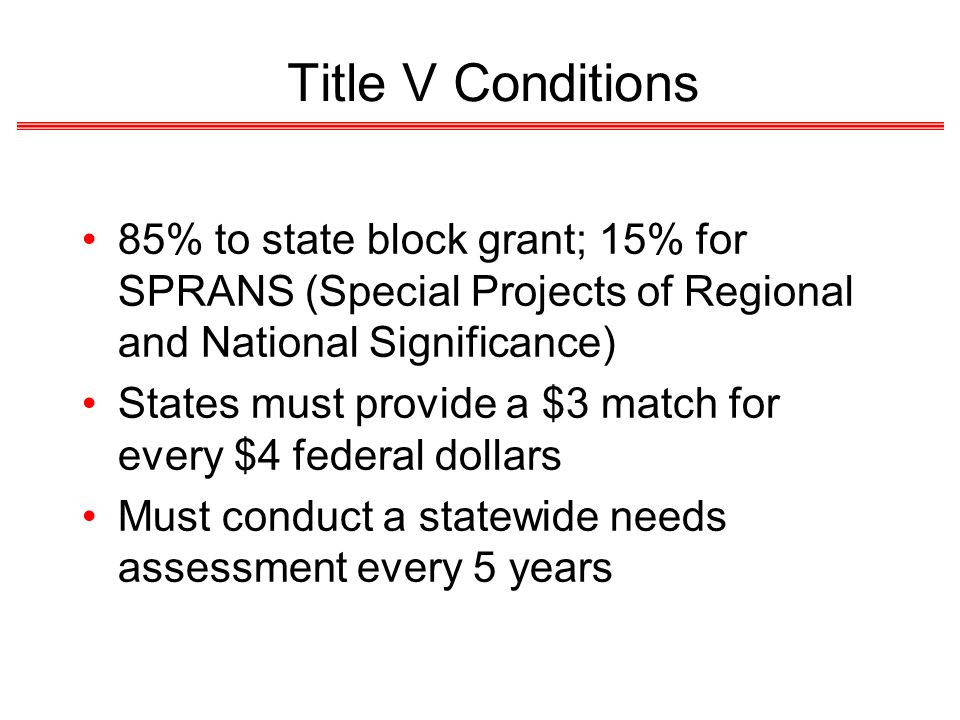 Title V Conditions 85% to state block grant; 15% for SPRANS (Special Projects of Regional and National Significance) States must provide a $3 match for every $4 federal dollars Must conduct a statewide needs assessment every 5 years