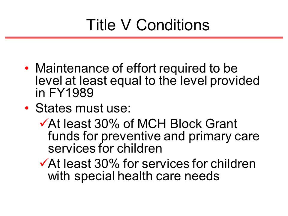 Title V Conditions Maintenance of effort required to be level at least equal to the level provided in FY1989 States must use: At least 30% of MCH Block Grant funds for preventive and primary care services for children At least 30% for services for children with special health care needs