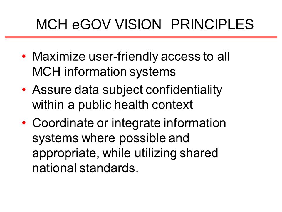 MCH eGOV VISION PRINCIPLES Maximize user-friendly access to all MCH information systems Assure data subject confidentiality within a public health context Coordinate or integrate information systems where possible and appropriate, while utilizing shared national standards.