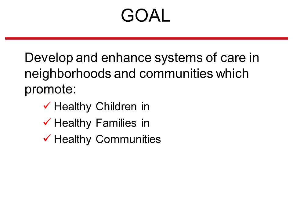 GOAL Develop and enhance systems of care in neighborhoods and communities which promote: Healthy Children in Healthy Families in Healthy Communities