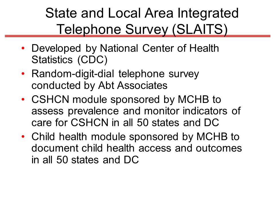 State and Local Area Integrated Telephone Survey (SLAITS) Developed by National Center of Health Statistics (CDC) Random-digit-dial telephone survey conducted by Abt Associates CSHCN module sponsored by MCHB to assess prevalence and monitor indicators of care for CSHCN in all 50 states and DC Child health module sponsored by MCHB to document child health access and outcomes in all 50 states and DC