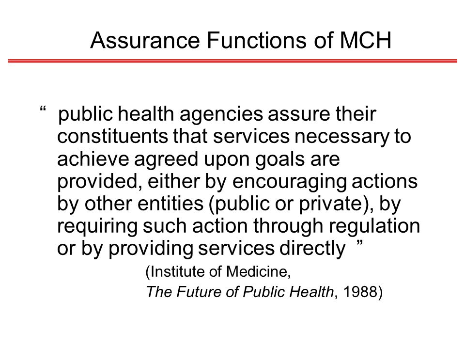 Assurance Functions of MCH public health agencies assure their constituents that services necessary to achieve agreed upon goals are provided, either by encouraging actions by other entities (public or private), by requiring such action through regulation or by providing services directly (Institute of Medicine, The Future of Public Health, 1988)